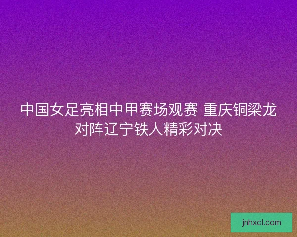 中国女足亮相中甲赛场观赛 重庆铜梁龙对阵辽宁铁人精彩对决