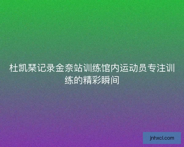 杜凯琹记录金奈站训练馆内运动员专注训练的精彩瞬间