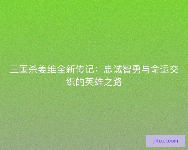 三国杀姜维全新传记:忠诚智勇与命运交织的英雄之路 三国杀姜维全新传记:忠诚智勇与命运交织的英雄之路