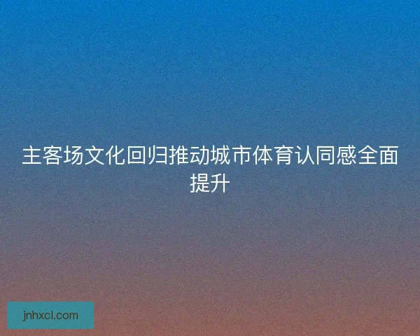 主客场文化回归推动城市体育认同感全面提升 主客场文化回归推动城市体育认同感全面提升