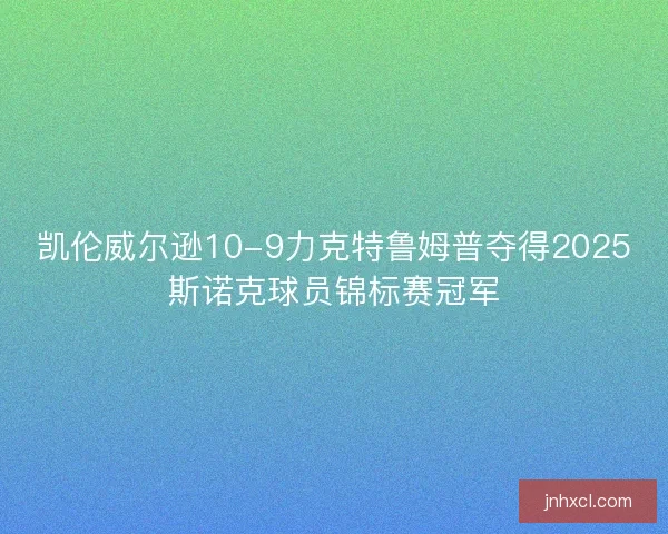 凯伦威尔逊10-9力克特鲁姆普夺得2025斯诺克球员锦标赛冠军 凯伦威尔逊10-9力克特鲁姆普夺得2025斯诺克球员锦标赛冠军