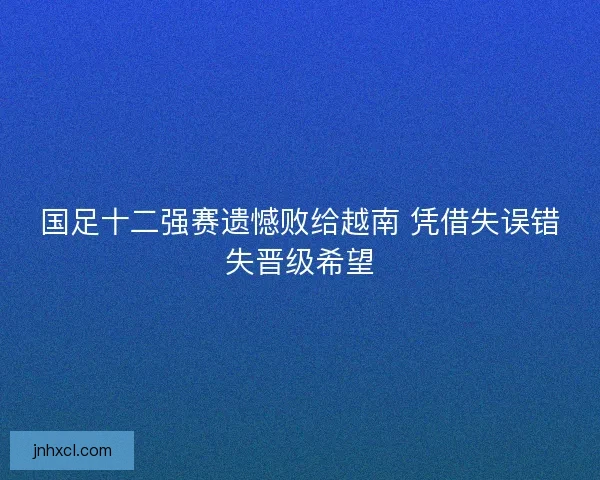 国足十二强赛遗憾败给越南 凭借失误错失晋级希望 国足十二强赛遗憾败给越南 凭借失误错失晋级希望
