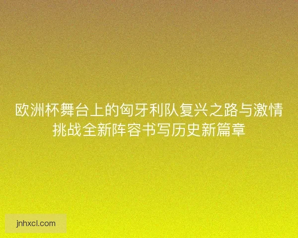 欧洲杯舞台上的匈牙利队复兴之路与激情挑战全新阵容书写历史新篇章