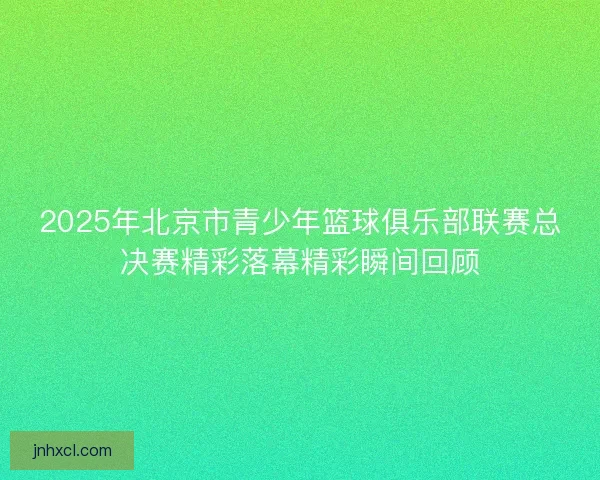 2025年北京市青少年篮球俱乐部联赛总决赛精彩落幕精彩瞬间回顾