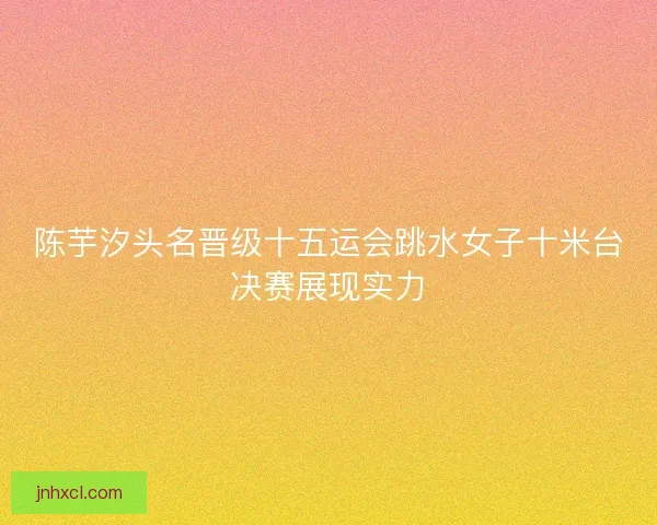 陈芋汐头名晋级十五运会跳水女子十米台决赛展现实力