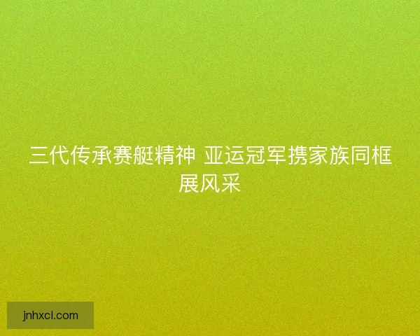 三代传承赛艇精神 亚运冠军携家族同框展风采