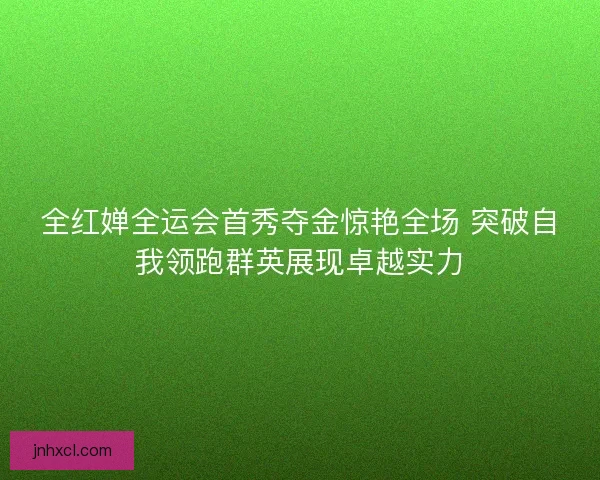 全红婵全运会首秀夺金惊艳全场 突破自我领跑群英展现卓越实力