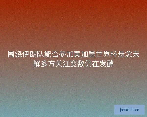 围绕伊朗队能否参加美加墨世界杯悬念未解多方关注变数仍在发酵