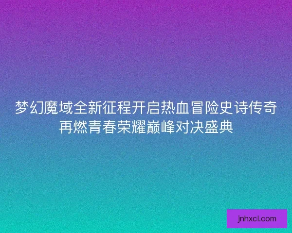 梦幻魔域全新征程开启热血冒险史诗传奇再燃青春荣耀巅峰对决盛典 梦幻魔域全新征程开启热血冒险史诗传奇再燃青春荣耀巅峰对决盛典