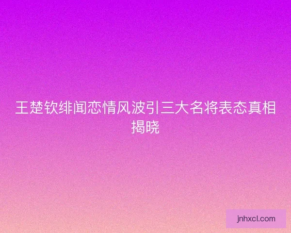 王楚钦绯闻恋情风波引三大名将表态真相揭晓