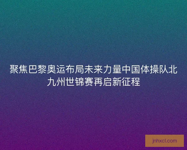 聚焦巴黎奥运布局未来力量中国体操队北九州世锦赛再启新征程