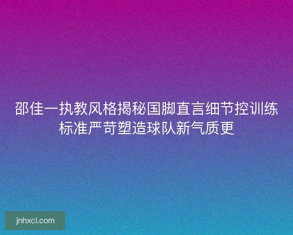 邵佳一执教风格揭秘国脚直言细节控训练标准严苛塑造球队新气质更