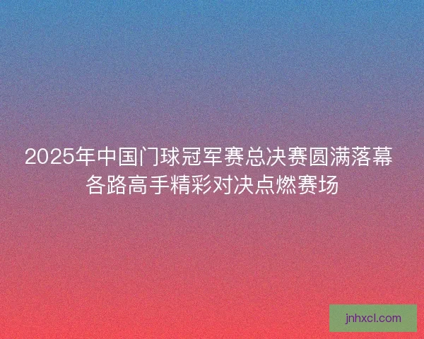 2025年中国门球冠军赛总决赛圆满落幕 各路高手精彩对决点燃赛场