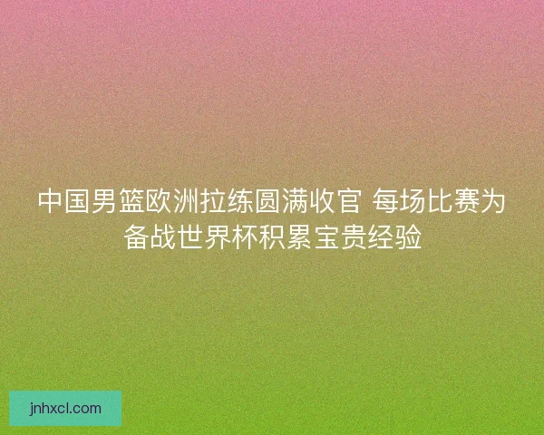 中国男篮欧洲拉练圆满收官 每场比赛为备战世界杯积累宝贵经验
