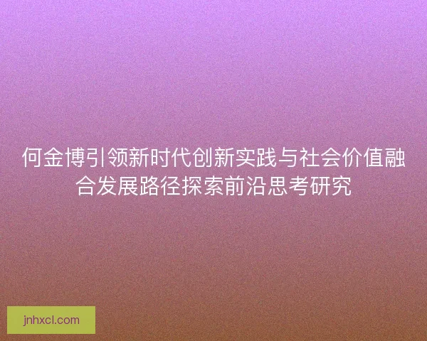 何金博引领新时代创新实践与社会价值融合发展路径探索前沿思考研究