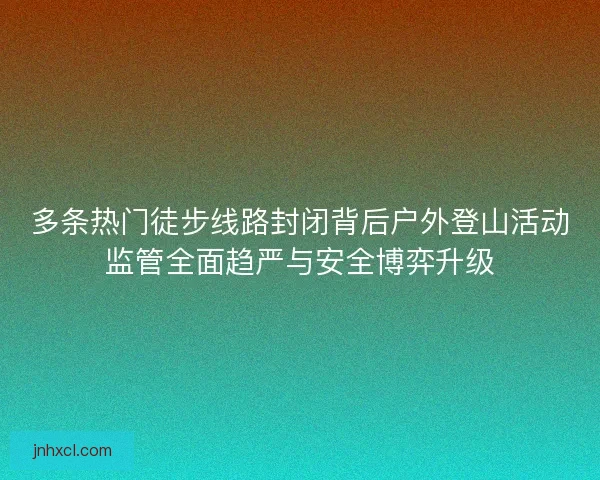 多条热门徒步线路封闭背后户外登山活动监管全面趋严与安全博弈升级