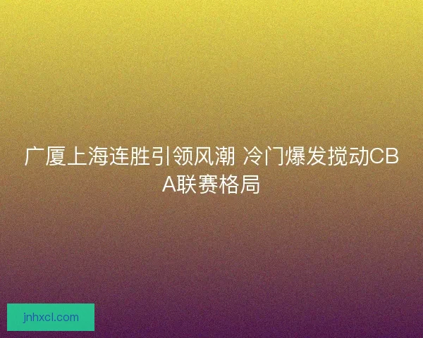 广厦上海连胜引领风潮 冷门爆发搅动CBA联赛格局