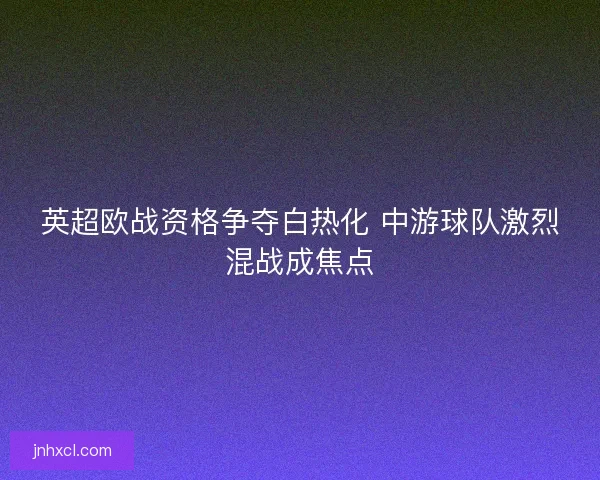 英超欧战资格争夺白热化 中游球队激烈混战成焦点