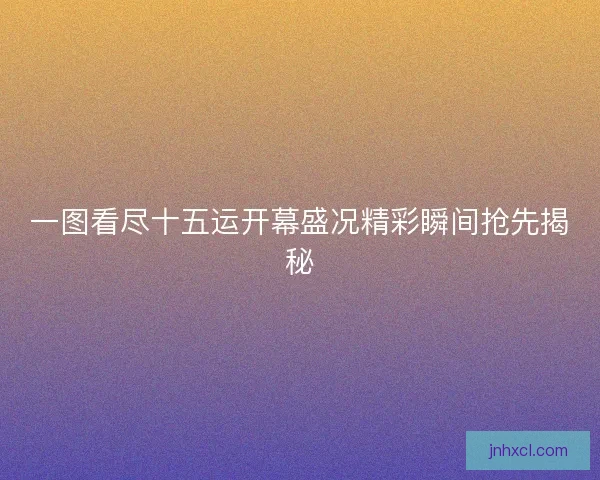 一图看尽十五运开幕盛况精彩瞬间抢先揭秘