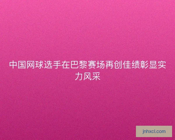 中国网球选手在巴黎赛场再创佳绩彰显实力风采