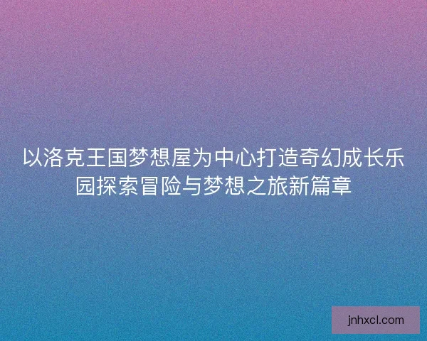 以洛克王国梦想屋为中心打造奇幻成长乐园探索冒险与梦想之旅新篇章
