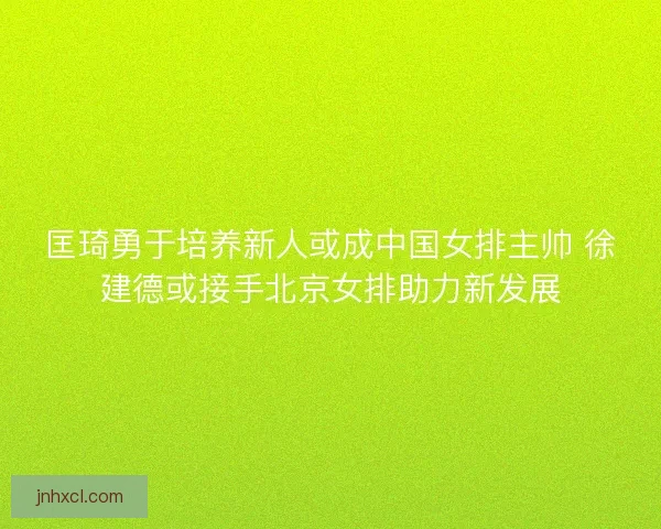 匡琦勇于培养新人或成中国女排主帅 徐建德或接手北京女排助力新发展