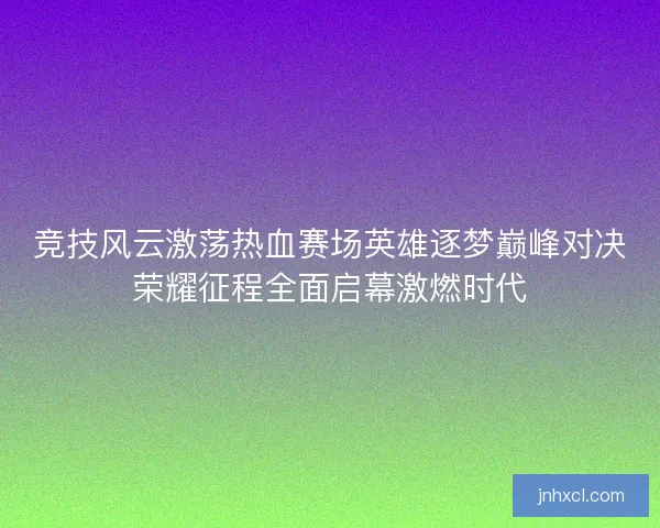 竞技风云激荡热血赛场英雄逐梦巅峰对决荣耀征程全面启幕激燃时代
