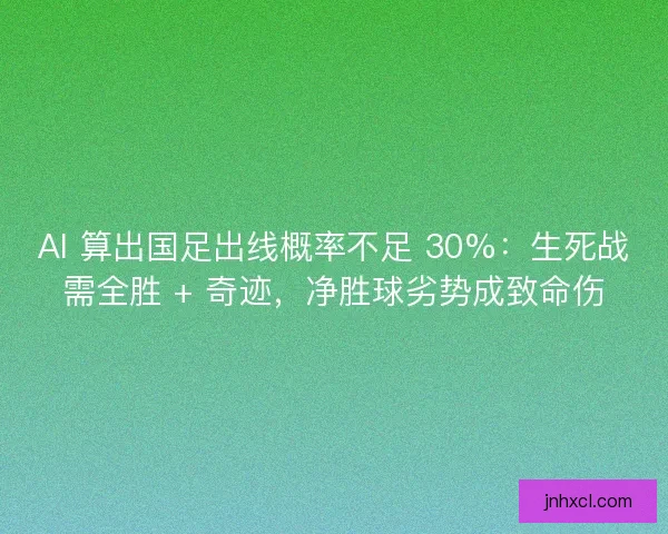 AI 算出国足出线概率不足 30%：生死战需全胜 + 奇迹，净胜球劣势成致命伤