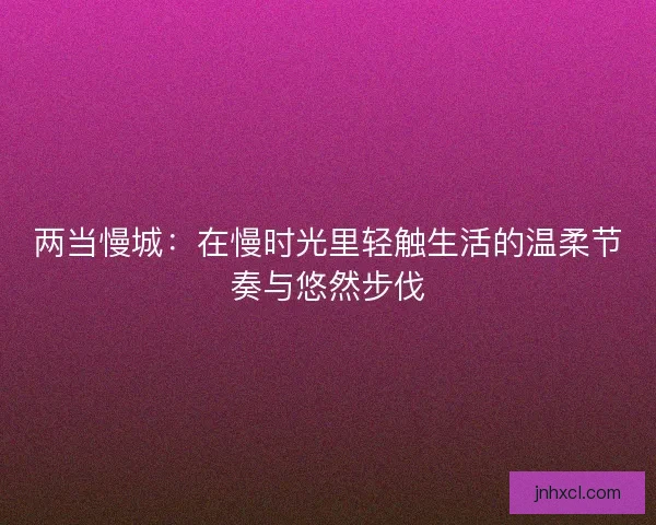 两当慢城：在慢时光里轻触生活的温柔节奏与悠然步伐