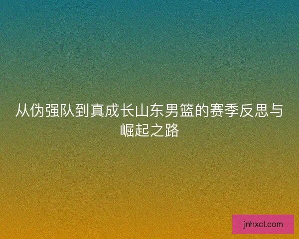 从伪强队到真成长山东男篮的赛季反思与崛起之路 从伪强队到真成长山东男篮的赛季反思与崛起之路