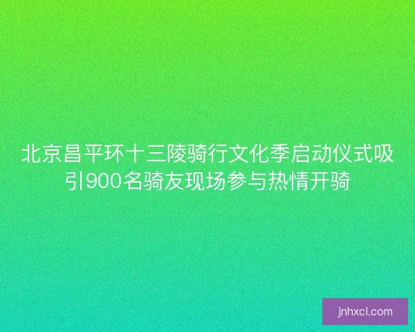 北京昌平环十三陵骑行文化季启动仪式吸引900名骑友现场参与热情开骑