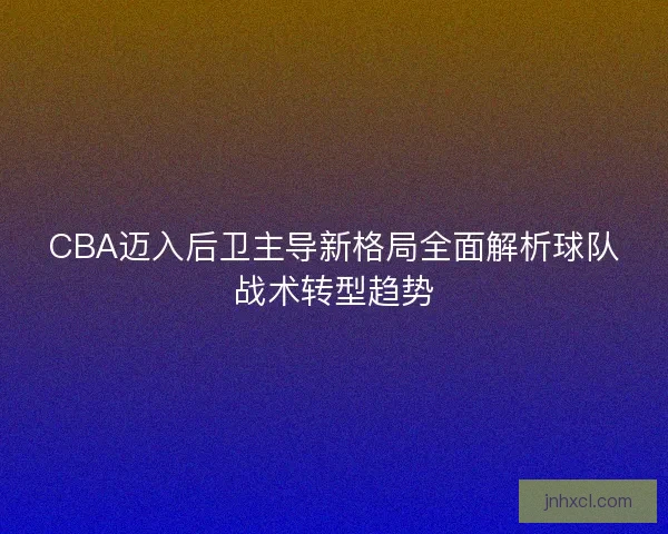 CBA迈入后卫主导新格局全面解析球队战术转型趋势 CBA迈入后卫主导新格局全面解析球队战术转型趋势