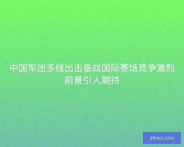 中国军团多线出击备战国际赛场竞争激烈前景引人期待 中国军团多线出击备战国际赛场竞争激烈前景引人期待