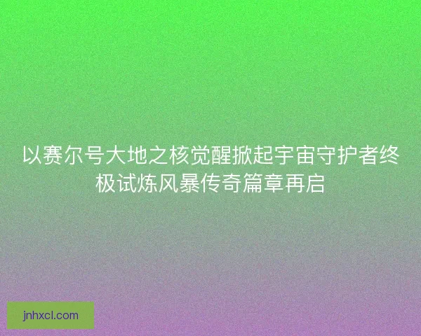 以赛尔号大地之核觉醒掀起宇宙守护者终极试炼风暴传奇篇章再启