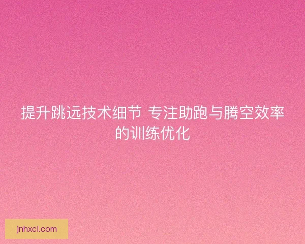提升跳远技术细节 专注助跑与腾空效率的训练优化