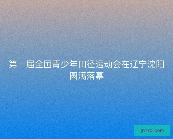 第一届全国青少年田径运动会在辽宁沈阳圆满落幕 第一届全国青少年田径运动会在辽宁沈阳圆满落幕