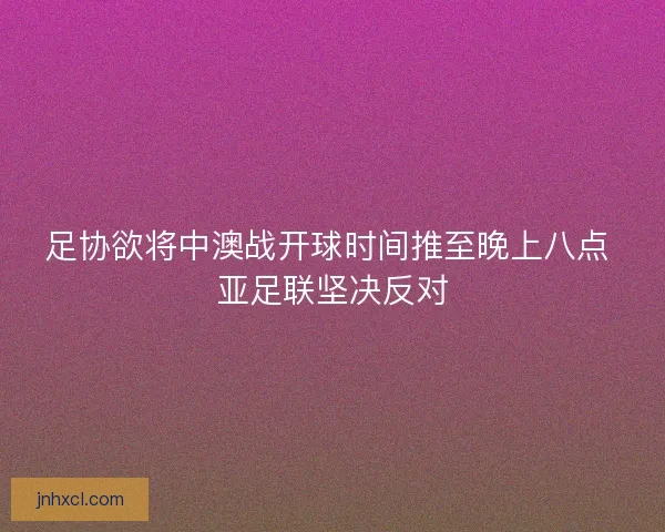 足协欲将中澳战开球时间推至晚上八点 亚足联坚决反对