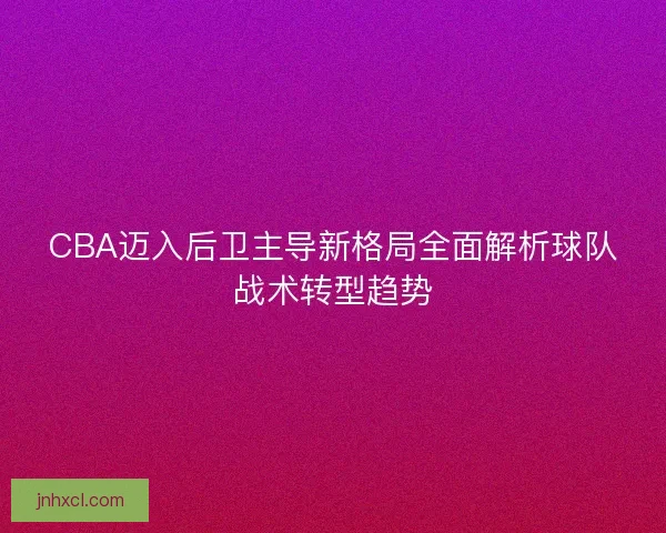 CBA迈入后卫主导新格局全面解析球队战术转型趋势