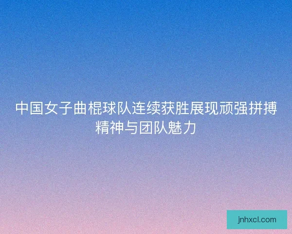 中国女子曲棍球队连续获胜展现顽强拼搏精神与团队魅力