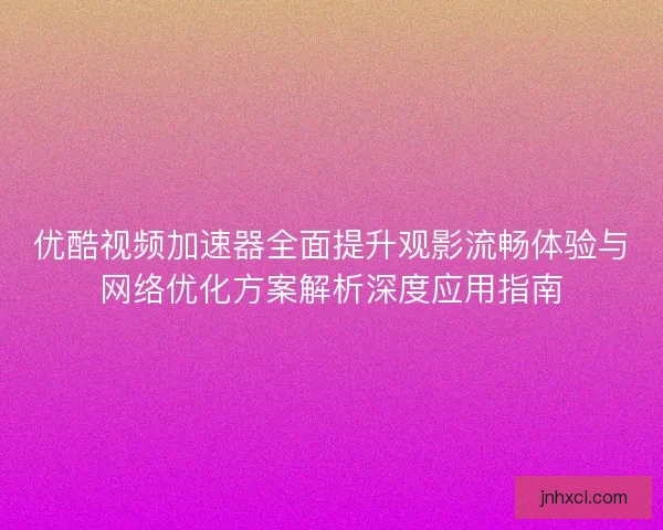 优酷视频加速器全面提升观影流畅体验与网络优化方案解析深度应用指南