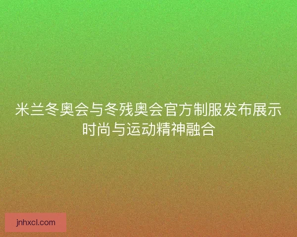 米兰冬奥会与冬残奥会官方制服发布展示时尚与运动精神融合