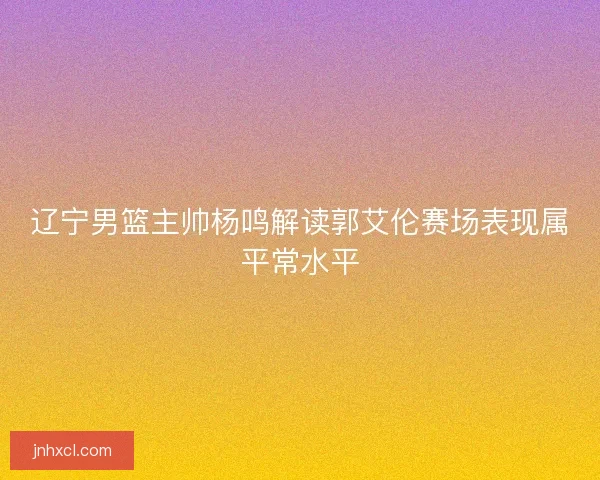 辽宁男篮主帅杨鸣解读郭艾伦赛场表现属平常水平