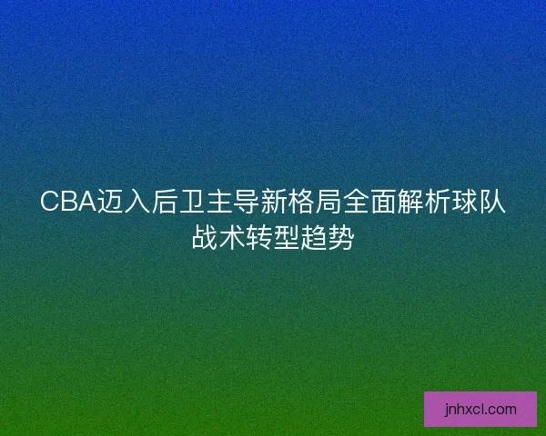 CBA迈入后卫主导新格局全面解析球队战术转型趋势