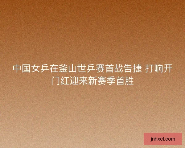 中国女乒在釜山世乒赛首战告捷 打响开门红迎来新赛季首胜