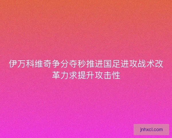 伊万科维奇争分夺秒推进国足进攻战术改革力求提升攻击性