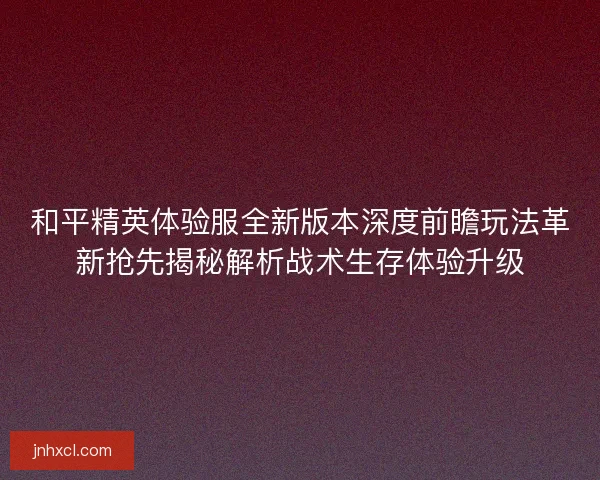 和平精英体验服全新版本深度前瞻玩法革新抢先揭秘解析战术生存体验升级