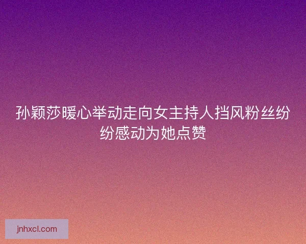孙颖莎暖心举动走向女主持人挡风粉丝纷纷感动为她点赞