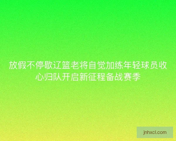 放假不停歇辽篮老将自觉加练年轻球员收心归队开启新征程备战赛季