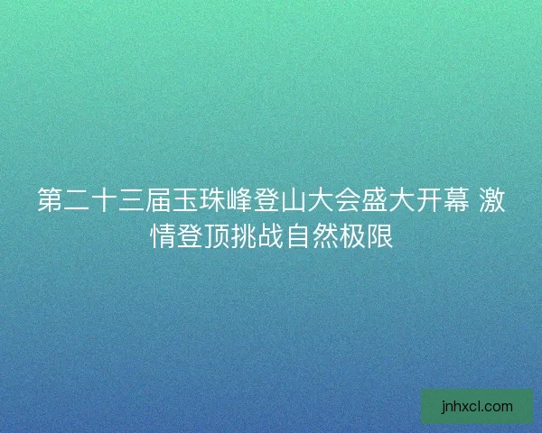 第二十三届玉珠峰登山大会盛大开幕 激情登顶挑战自然极限
