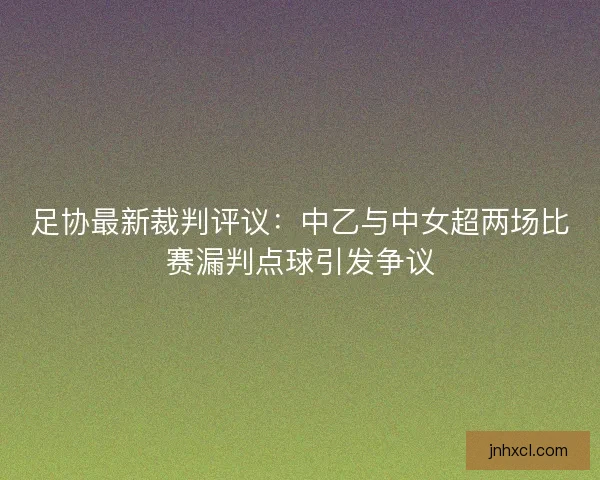 足协最新裁判评议：中乙与中女超两场比赛漏判点球引发争议